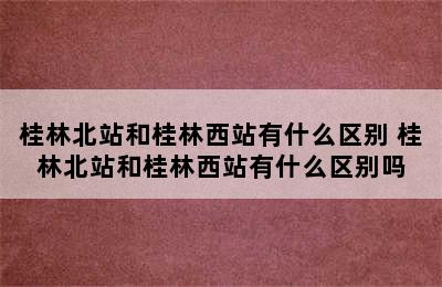 桂林北站和桂林西站有什么区别 桂林北站和桂林西站有什么区别吗